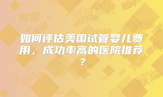 如何评估美国试管婴儿费用，成功率高的医院推荐？