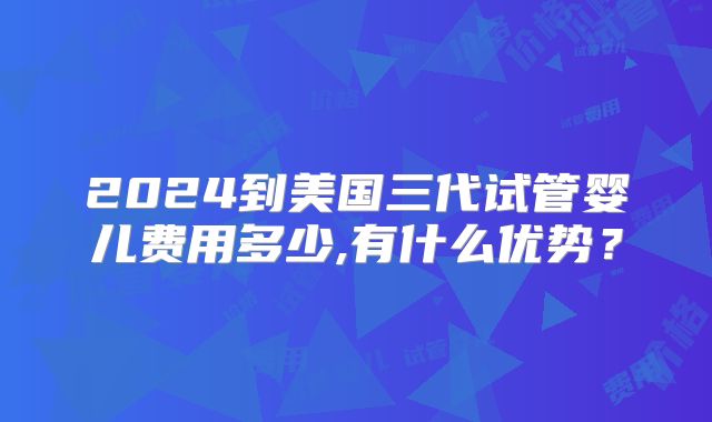 2024到美国三代试管婴儿费用多少,有什么优势？