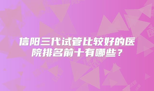 信阳三代试管比较好的医院排名前十有哪些?