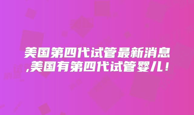 美国第四代试管最新消息,美国有第四代试管婴儿!