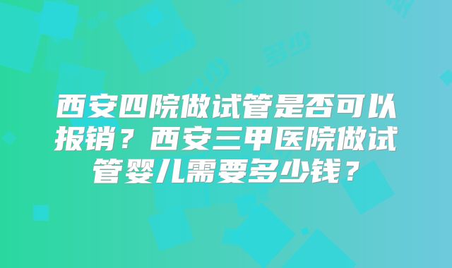 西安四院做试管是否可以报销？西安三甲医院做试管婴儿需要多少钱？