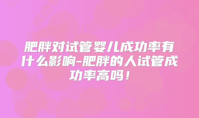 肥胖对试管婴儿成功率有什么影响-肥胖的人试管成功率高吗！