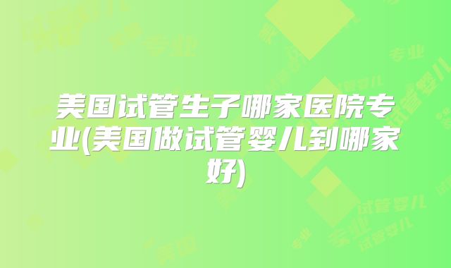 美国试管生子哪家医院专业(美国做试管婴儿到哪家好)