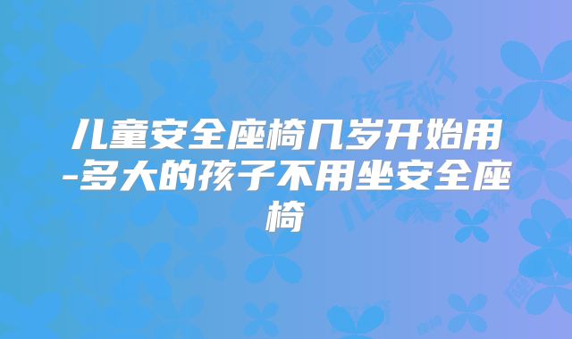 儿童安全座椅几岁开始用-多大的孩子不用坐安全座椅