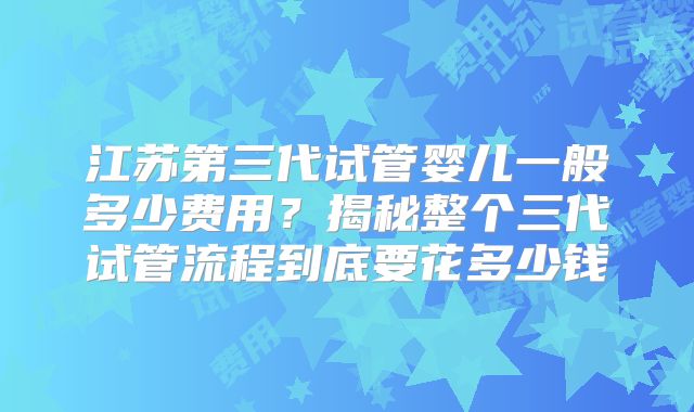 江苏第三代试管婴儿一般多少费用？揭秘整个三代试管流程到底要花多少钱