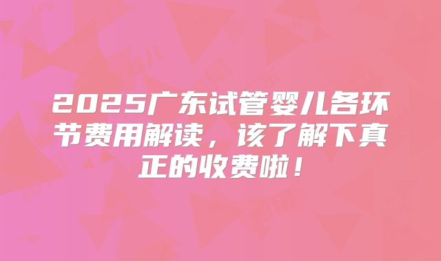2025广东试管婴儿各环节费用解读，该了解下真正的收费啦！