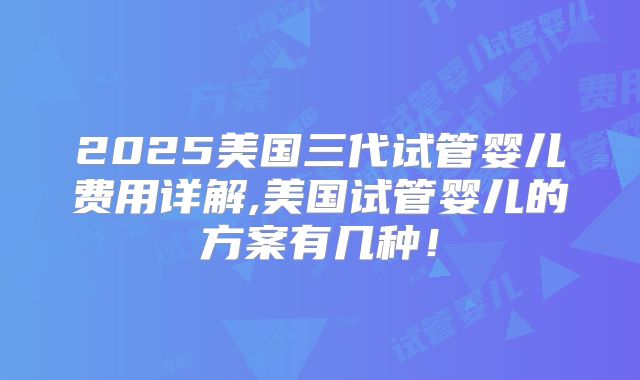 2025美国三代试管婴儿费用详解,美国试管婴儿的方案有几种！