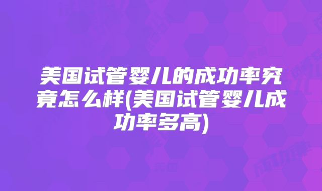 美国试管婴儿的成功率究竟怎么样(美国试管婴儿成功率多高)