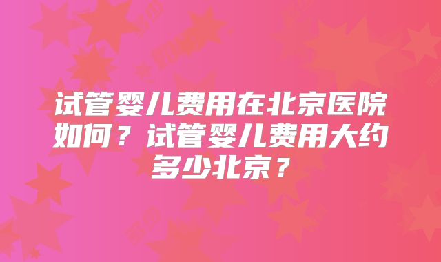 试管婴儿费用在北京医院如何？试管婴儿费用大约多少北京？