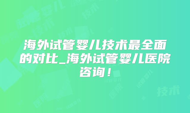 海外试管婴儿技术最全面的对比_海外试管婴儿医院咨询!