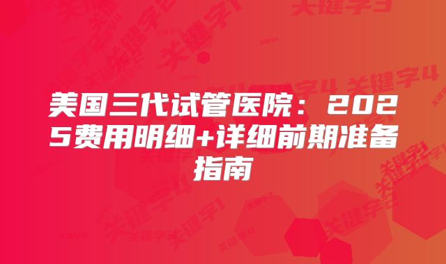 美国三代试管医院：2025费用明细+详细前期准备指南