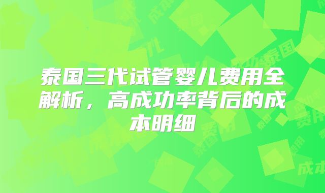 泰国三代试管婴儿费用全解析，高成功率背后的成本明细