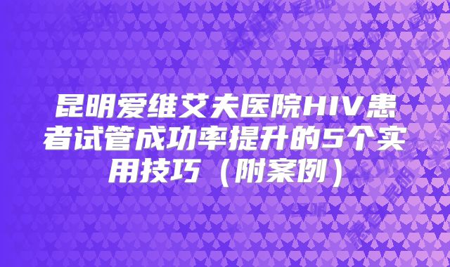 昆明爱维艾夫医院HIV患者试管成功率提升的5个实用技巧（附案例）
