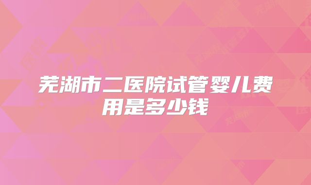 芜湖市二医院试管婴儿费用是多少钱