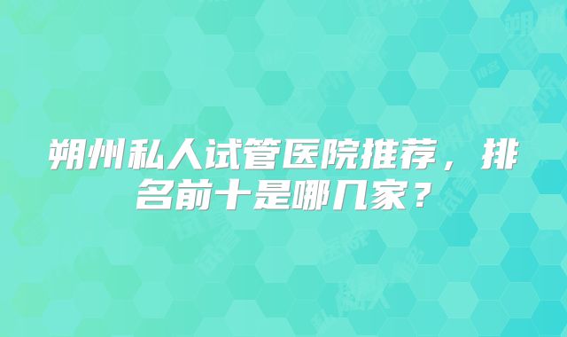 朔州私人试管医院推荐，排名前十是哪几家？
