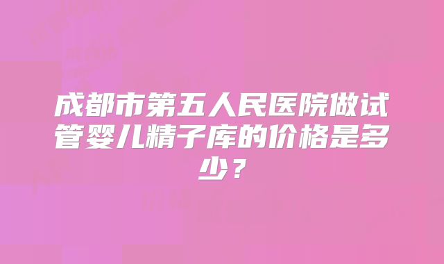 成都市第五人民医院做试管婴儿精子库的价格是多少?