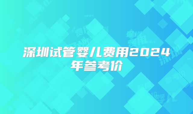 深圳试管婴儿费用2024年参考价