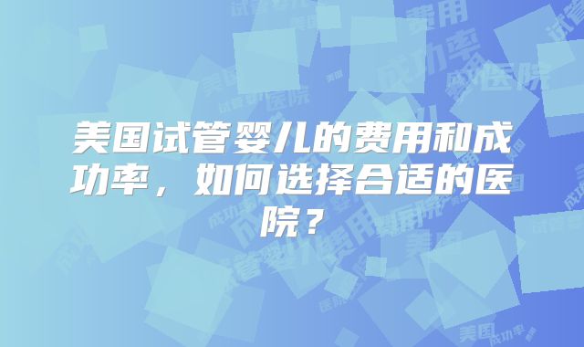 美国试管婴儿的费用和成功率,如何选择合适的医院?