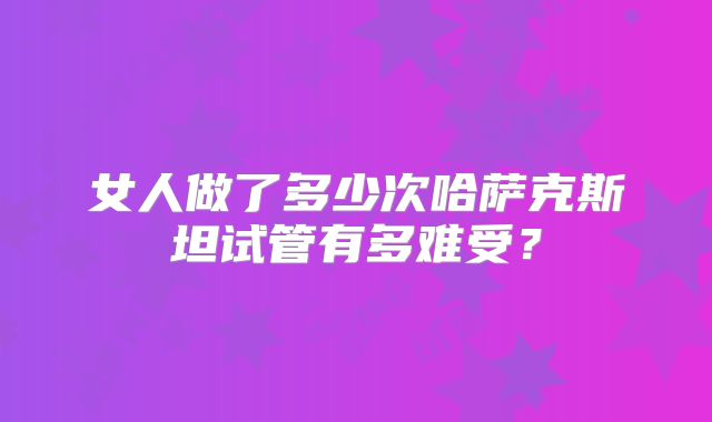 女人做了多少次哈萨克斯坦试管有多难受？