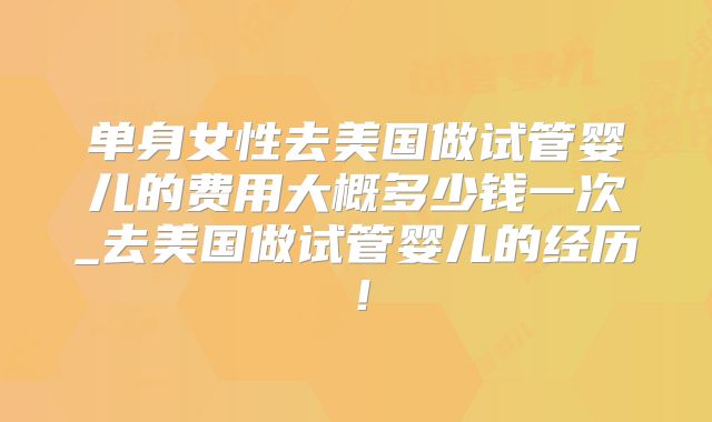 单身女性去美国做试管婴儿的费用大概多少钱一次_去美国做试管婴儿的经历！