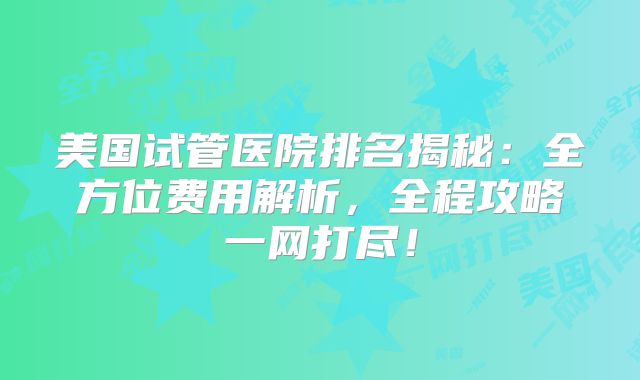 美国试管医院排名揭秘：全方位费用解析，全程攻略一网打尽！