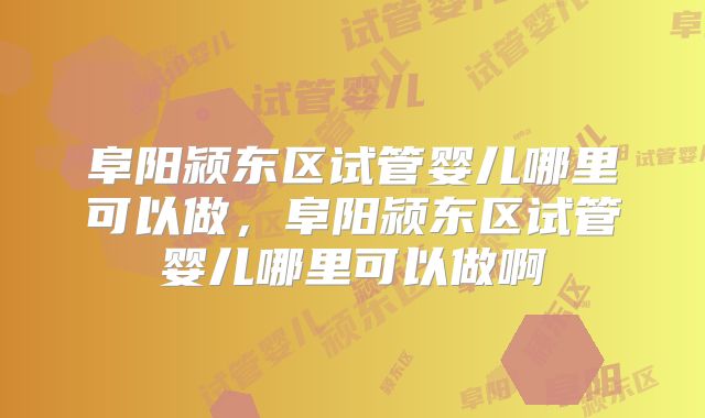 阜阳颍东区试管婴儿哪里可以做，阜阳颍东区试管婴儿哪里可以做啊