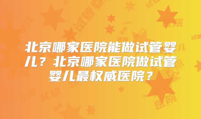 北京哪家医院能做试管婴儿？北京哪家医院做试管婴儿最权威医院？