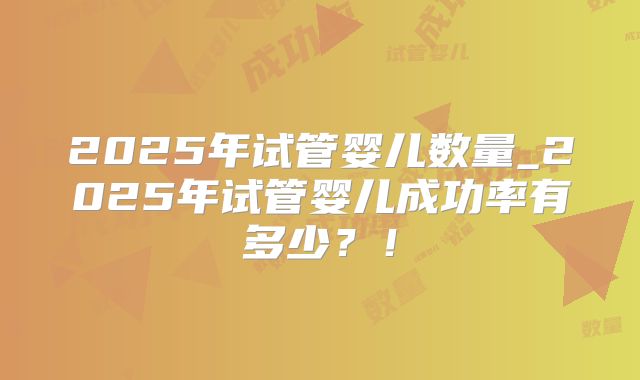 2025年试管婴儿数量_2025年试管婴儿成功率有多少？！