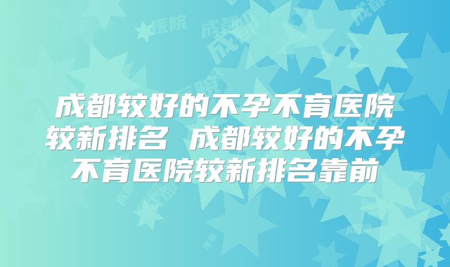 成都较好的不孕不育医院较新排名 成都较好的不孕不育医院较新排名靠前
