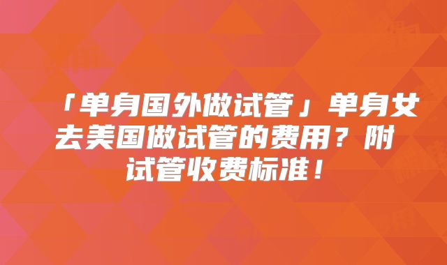 「单身国外做试管」单身女去美国做试管的费用？附试管收费标准！
