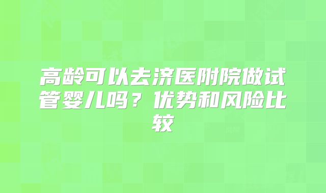 高龄可以去济医附院做试管婴儿吗？优势和风险比较