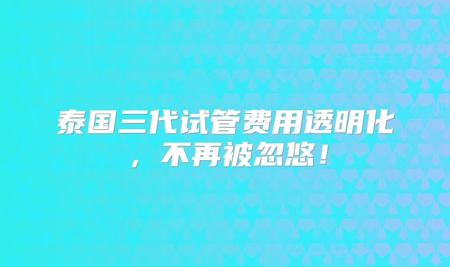 泰国三代试管费用透明化，不再被忽悠！