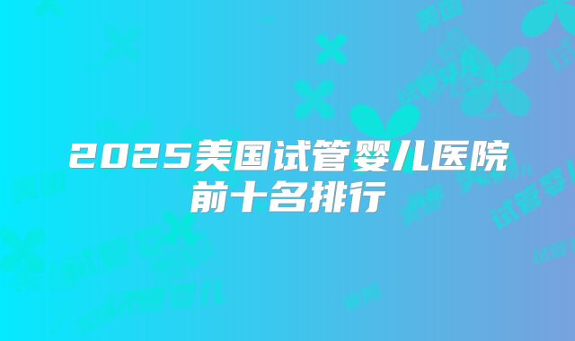 2025美国试管婴儿医院前十名排行