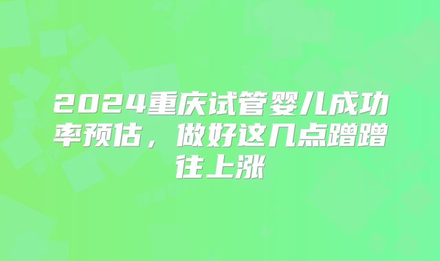 2024重庆试管婴儿成功率预估，做好这几点蹭蹭往上涨