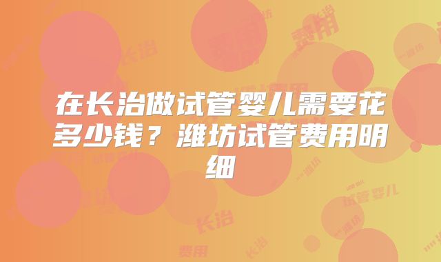 在长治做试管婴儿需要花多少钱?潍坊试管费用明细