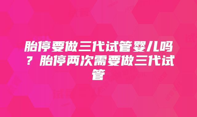 胎停要做三代试管婴儿吗?胎停两次需要做三代试管