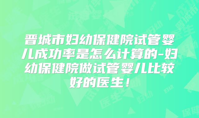 晋城市妇幼保健院试管婴儿成功率是怎么计算的-妇幼保健院做试管婴儿比较好的医生！
