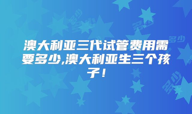 澳大利亚三代试管费用需要多少,澳大利亚生三个孩子！