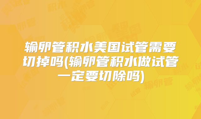 输卵管积水美国试管需要切掉吗(输卵管积水做试管一定要切除吗)