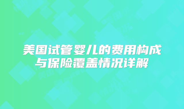 美国试管婴儿的费用构成与保险覆盖情况详解