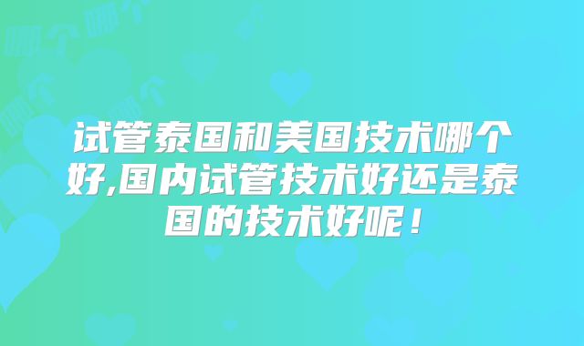 试管泰国和美国技术哪个好,国内试管技术好还是泰国的技术好呢！