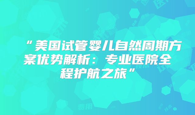 “美国试管婴儿自然周期方案优势解析:专业医院全程护航之旅”