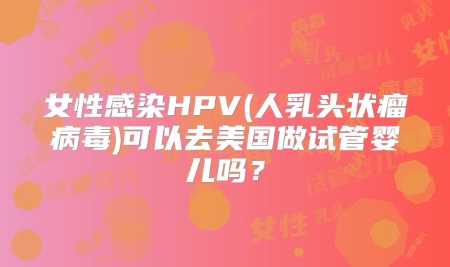 女性感染HPV(人乳头状瘤病毒)可以去美国做试管婴儿吗？