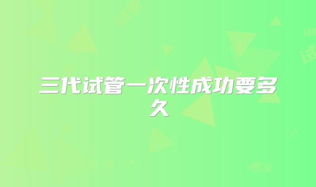 三代试管一次性成功要多久