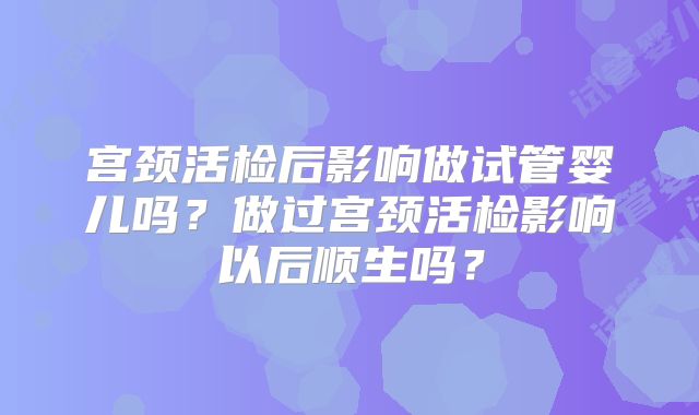 宫颈活检后影响做试管婴儿吗？做过宫颈活检影响以后顺生吗？