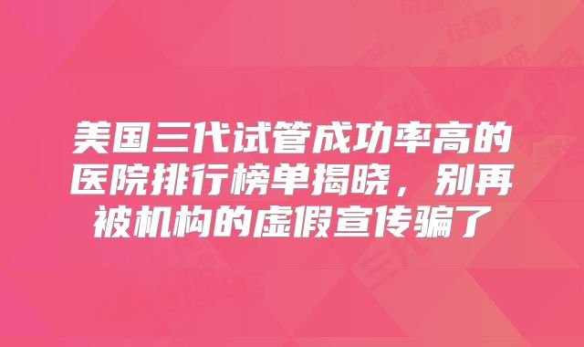 美国三代试管成功率高的医院排行榜单揭晓，别再被机构的虚假宣传骗了