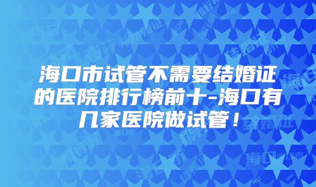 海口市试管不需要结婚证的医院排行榜前十-海口有几家医院做试管！