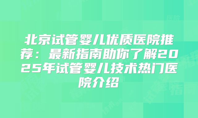 北京试管婴儿优质医院推荐：最新指南助你了解2025年试管婴儿技术热门医院介绍