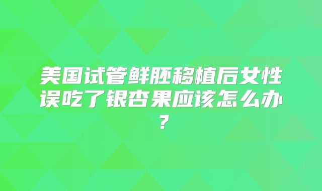 美国试管鲜胚移植后女性误吃了银杏果应该怎么办?