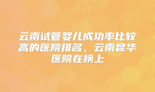 云南试管婴儿成功率比较高的医院排名,云南昆华医院在榜上
